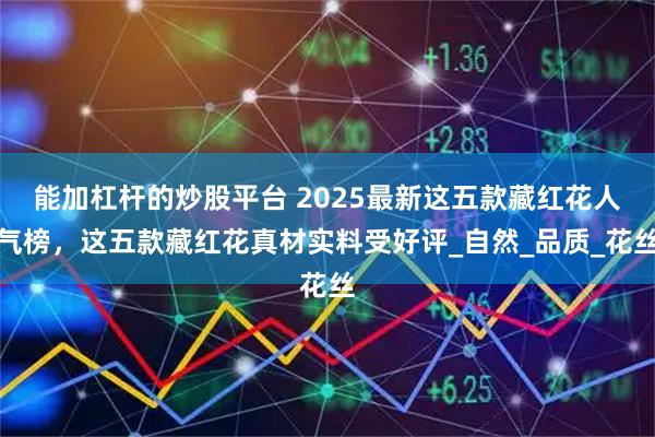 能加杠杆的炒股平台 2025最新这五款藏红花人气榜，这五款藏红花真材实料受好评_自然_品质_花丝