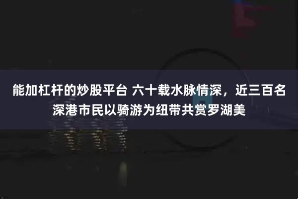 能加杠杆的炒股平台 六十载水脉情深，近三百名深港市民以骑游为纽带共赏罗湖美