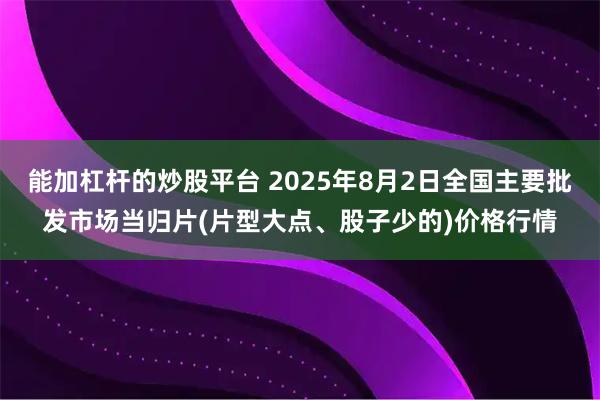 能加杠杆的炒股平台 2025年8月2日全国主要批发市场当归片(片型大点、股子少的)价格行情