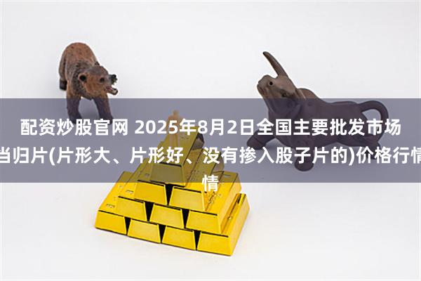 配资炒股官网 2025年8月2日全国主要批发市场当归片(片形大、片形好、没有掺入股子片的)价格行情
