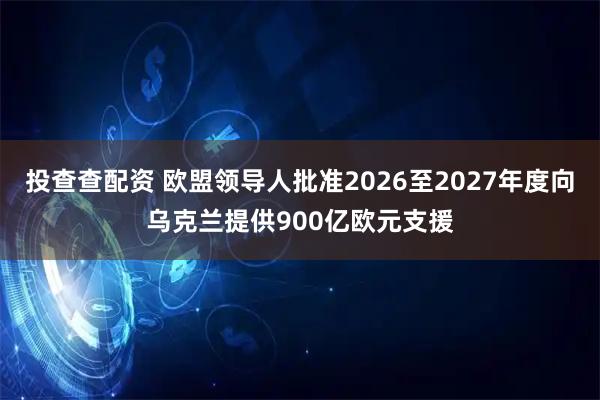 投查查配资 欧盟领导人批准2026至2027年度向乌克兰提供900亿欧元支援