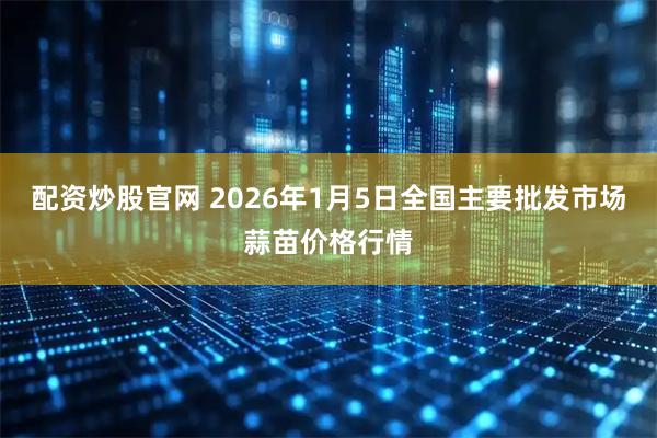配资炒股官网 2026年1月5日全国主要批发市场蒜苗价格行情
